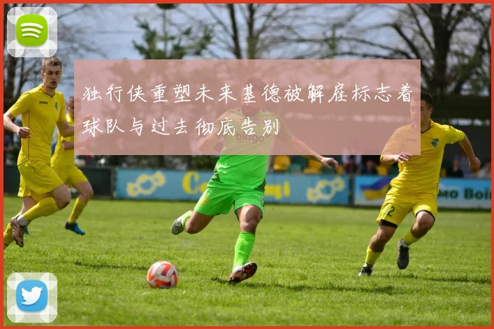 独行侠重塑未来基德被解雇标志着球队与过去彻底告别
