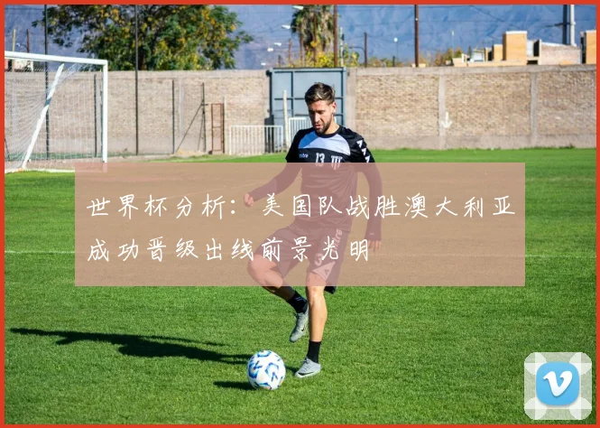 世界杯分析：美国队战胜澳大利亚成功晋级出线前景光明