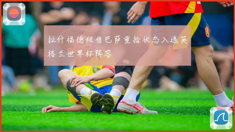 拉什福德租借巴萨重拾状态入选英格兰世界杯阵容
