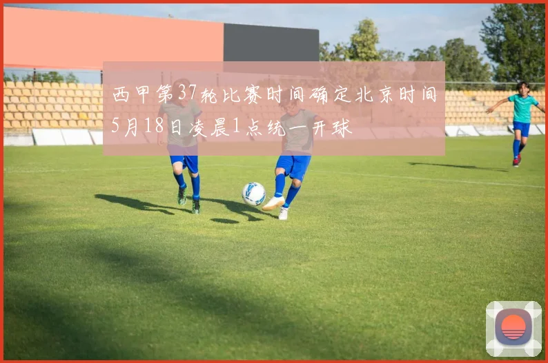 西甲第37轮比赛时间确定北京时间5月18日凌晨1点统一开球