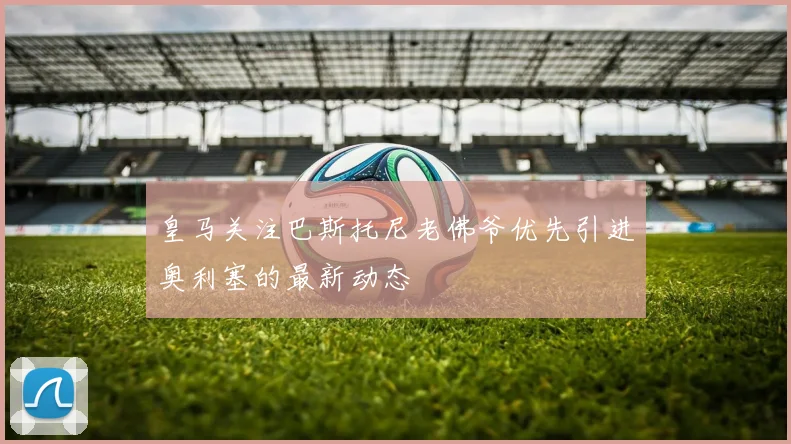 皇马关注巴斯托尼老佛爷优先引进奥利塞的最新动态