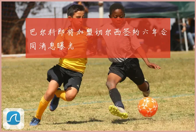巴尔科即将加盟切尔西签约六年合同消息曝光