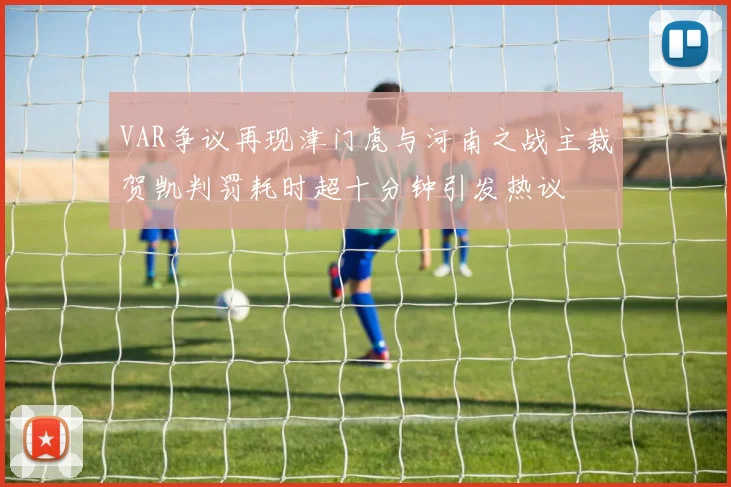 VAR争议再现津门虎与河南之战主裁贺凯判罚耗时超十分钟引发热议