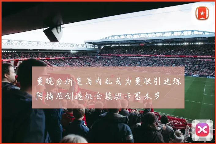 曼晚分析皇马内乱或为曼联引进琼阿梅尼创造机会接班卡塞米罗