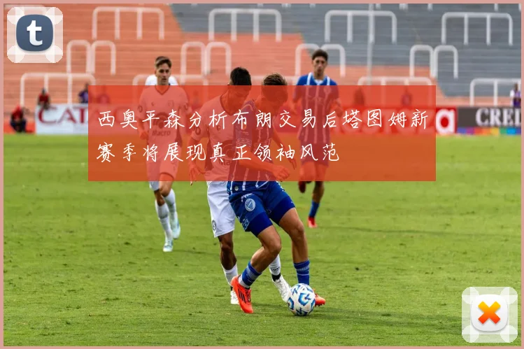 西奥平森分析布朗交易后塔图姆新赛季将展现真正领袖风范