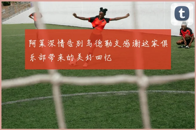 阿莱深情告别乌德勒支感谢这家俱乐部带来的美好回忆