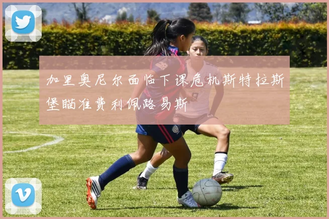 加里奥尼尔面临下课危机斯特拉斯堡瞄准费利佩路易斯