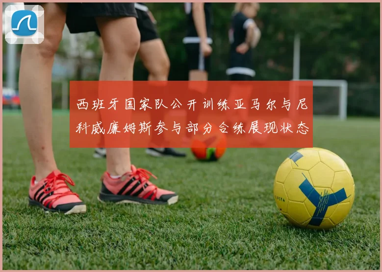 西班牙国家队公开训练亚马尔与尼科威廉姆斯参与部分合练展现状态