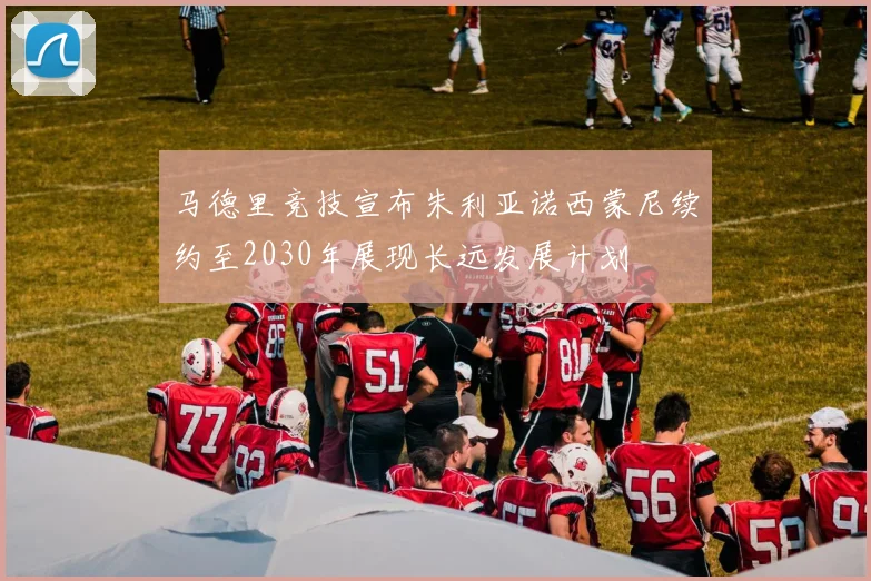 马德里竞技宣布朱利亚诺西蒙尼续约至2030年展现长远发展计划