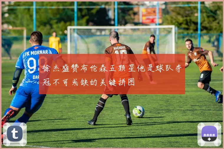 徐杰盛赞布伦森五颗星他是球队夺冠不可或缺的关键拼图