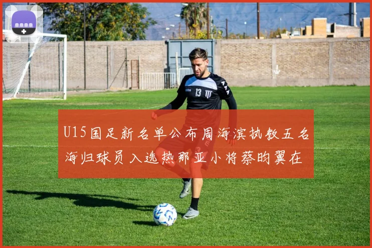 U15国足新名单公布周海滨执教五名海归球员入选热那亚小将蔡昀翼在列