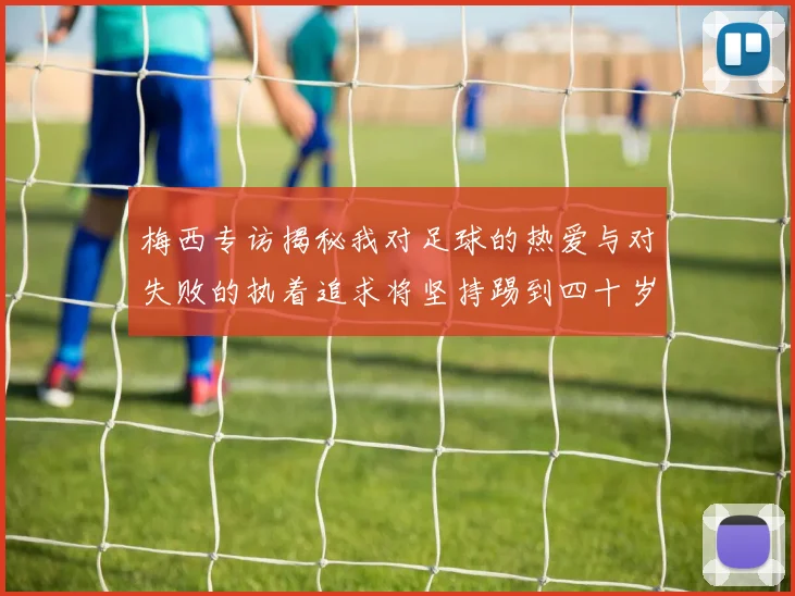 梅西专访揭秘我对足球的热爱与对失败的执着追求将坚持踢到四十岁