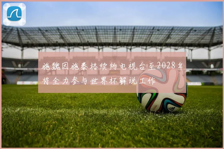 施魏因施泰格续约电视台至2028年将全力参与世界杯解说工作