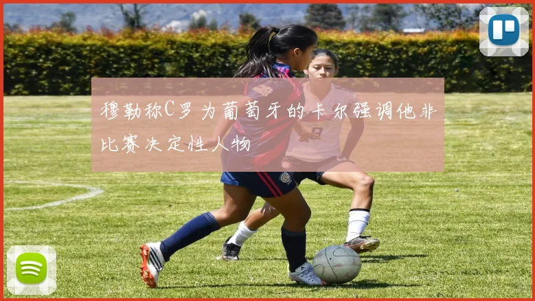 穆勒称C罗为葡萄牙的卡尔强调他非比赛决定性人物