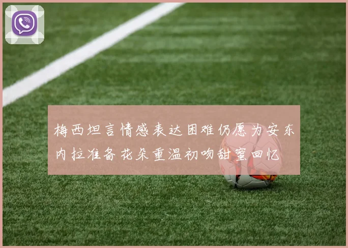 梅西坦言情感表达困难仍愿为安东内拉准备花朵重温初吻甜蜜回忆