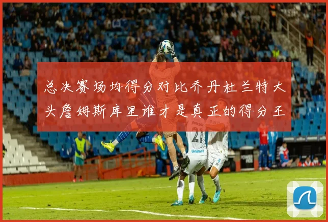 总决赛场均得分对比乔丹杜兰特大头詹姆斯库里谁才是真正的得分王