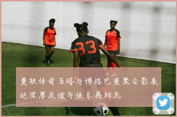 曼联传奇马塔与博格巴重聚合影表达深厚友谊与快乐再相见