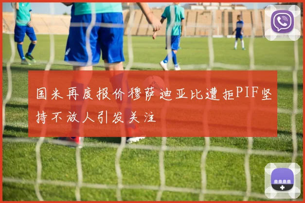 国米再度报价穆萨迪亚比遭拒PIF坚持不放人引发关注