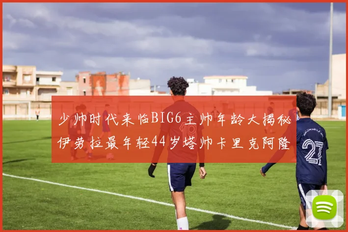 少帅时代来临BIG6主帅年龄大揭秘伊劳拉最年轻44岁塔帅卡里克阿隆索齐聚
