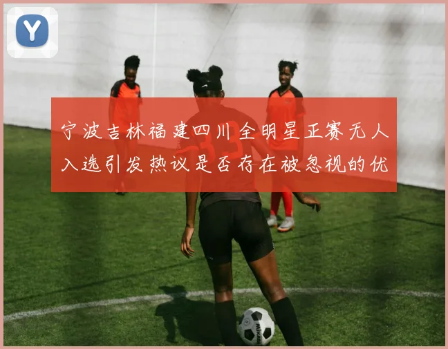 宁波吉林福建四川全明星正赛无人入选引发热议是否存在被忽视的优秀球员