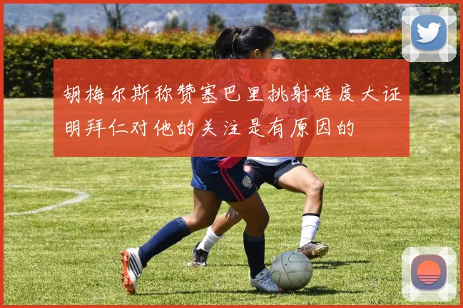 胡梅尔斯称赞塞巴里挑射难度大证明拜仁对他的关注是有原因的